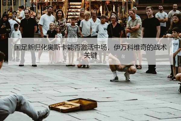 国足新归化奥斯卡能否激活中场，伊万科维奇的战术关键