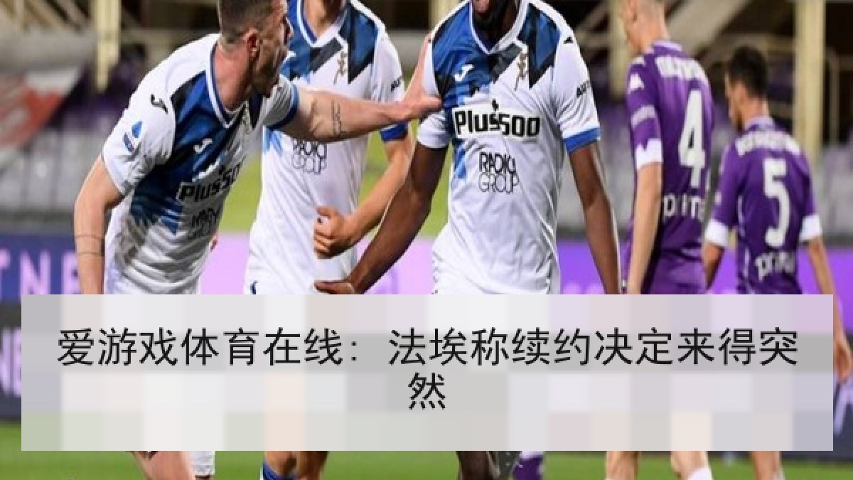 爱游戏体育在线: 法埃称续约决定来得突然